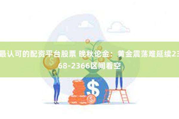 最认可的配资平台股票 晚秋论金：黄金震荡难延续2368-2366区间看空