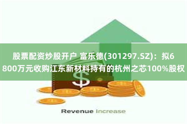 股票配资炒股开户 富乐德(301297.SZ)：拟6800万元收购江东新材料持有的杭州之芯100%股权