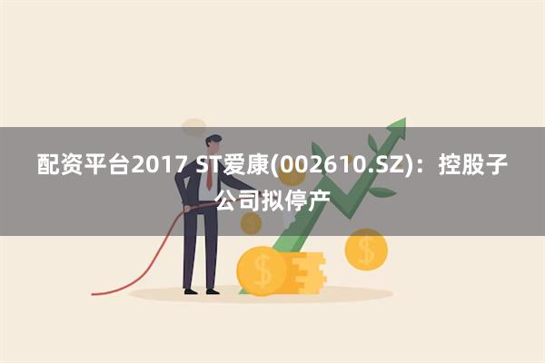 配资平台2017 ST爱康(002610.SZ)：控股子公司拟停产