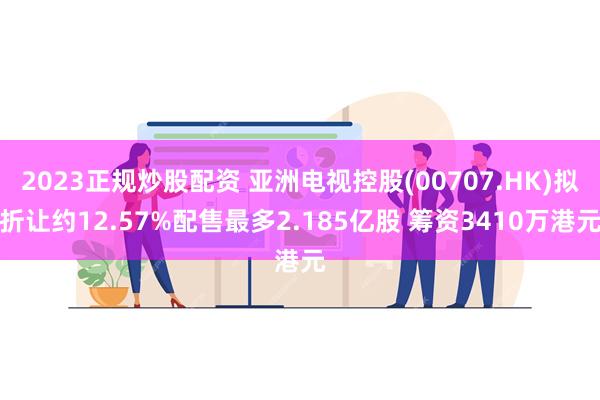 2023正规炒股配资 亚洲电视控股(00707.HK)拟折让约12.57%配售最多2.185亿股 筹资3410万港元