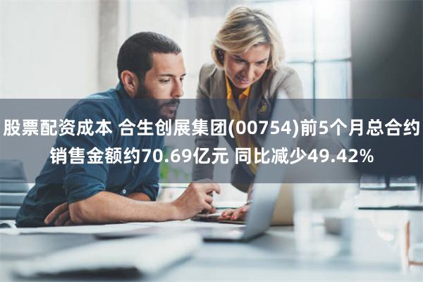 股票配资成本 合生创展集团(00754)前5个月总合约销售金额约70.69亿元 同比减少49.42%