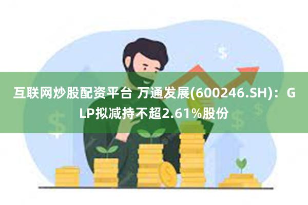 互联网炒股配资平台 万通发展(600246.SH)：GLP拟减持不超2.61%股份