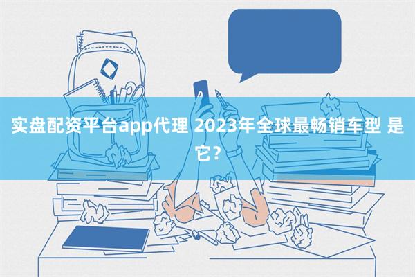 实盘配资平台app代理 2023年全球最畅销车型 是它？