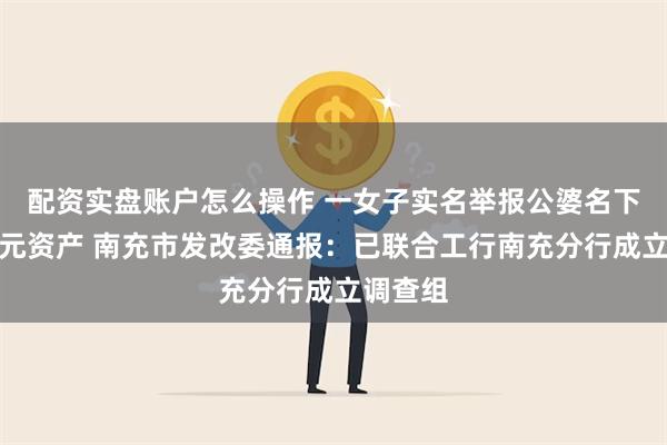 配资实盘账户怎么操作 一女子实名举报公婆名下有近亿元资产 南充市发改委通报：已联合工行南充分行成立调查组