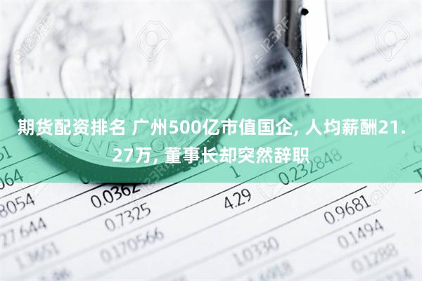 期货配资排名 广州500亿市值国企, 人均薪酬21.27万, 董事长却突然辞职