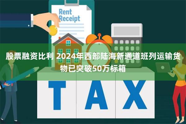 股票融资比利 2024年西部陆海新通道班列运输货物已突破50万标箱