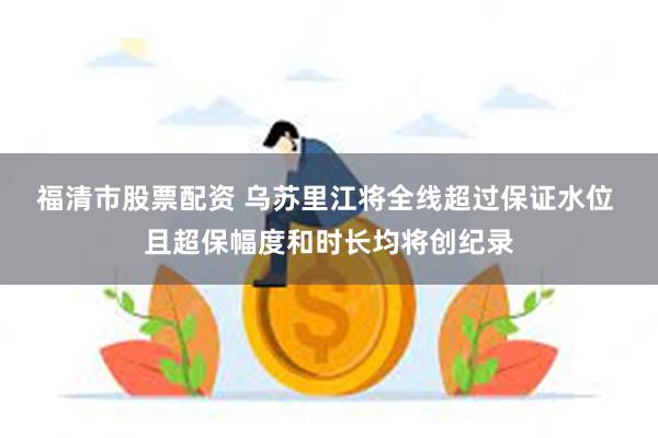 福清市股票配资 乌苏里江将全线超过保证水位 且超保幅度和时长均将创纪录