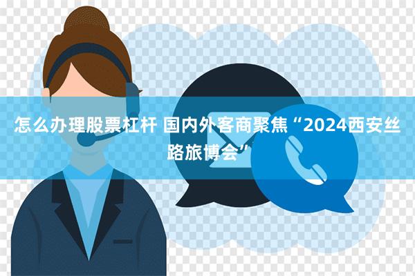 怎么办理股票杠杆 国内外客商聚焦“2024西安丝路旅博会”