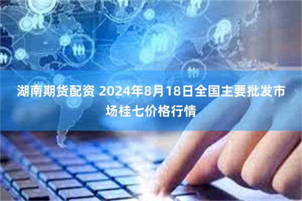 湖南期货配资 2024年8月18日全国主要批发市场桂七价格行情