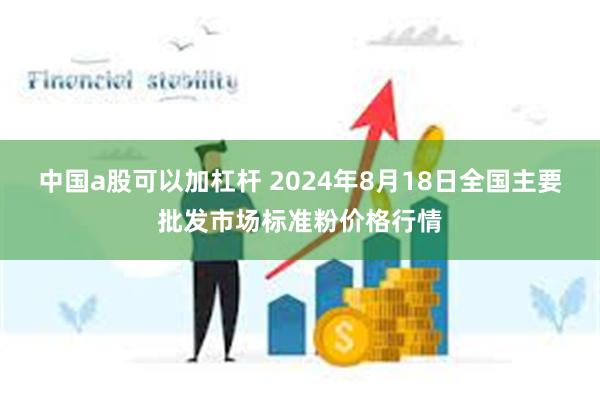 中国a股可以加杠杆 2024年8月18日全国主要批发市场标准粉价格行情