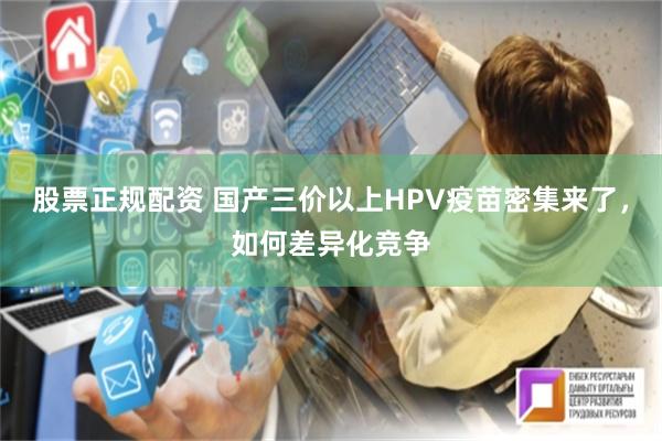 股票正规配资 国产三价以上HPV疫苗密集来了，如何差异化竞争