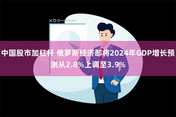 中国股市加杠杆 俄罗斯经济部将2024年GDP增长预测从2.8%上调至3.9%