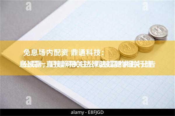 免息场内配资 鼎通科技：
公司一直按照相关法律法规要求进行信息披露，后续可关注公司披露的相关公告