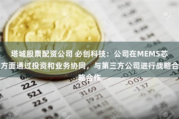 塔城股票配资公司 必创科技：公司在MEMS芯片方面通过投资和业务协同，与第三方公司进行战略合作