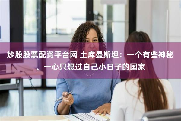 炒股股票配资平台网 土库曼斯坦：一个有些神秘、一心只想过自己小日子的国家