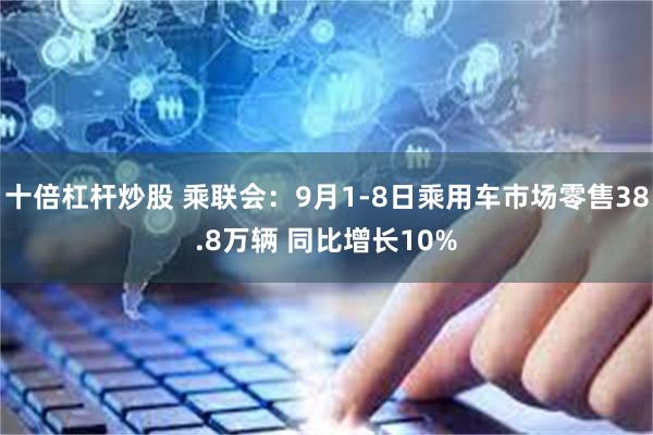 十倍杠杆炒股 乘联会：9月1-8日乘用车市场零售38.8万辆 同比增长10%