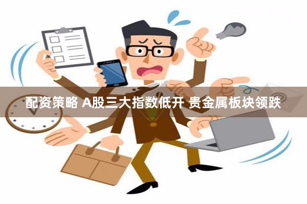 配资策略 A股三大指数低开 贵金属板块领跌