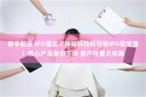 新手配资 IPO雷达｜环动科技科创板IPO获受理！核心产品单价下降 客户存重大依赖