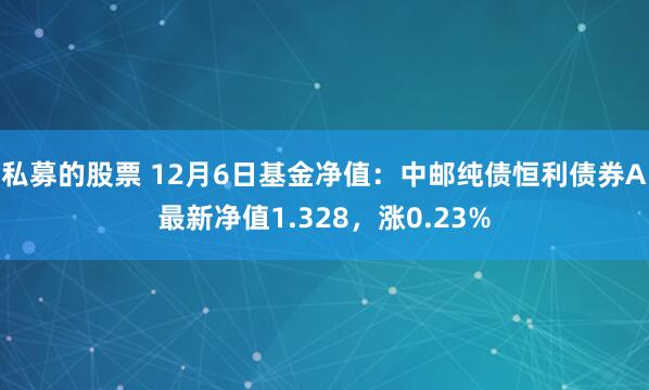 私募的股票 12月6日基金净值：中邮纯债恒利债券A最新净值1.328，涨0.23%