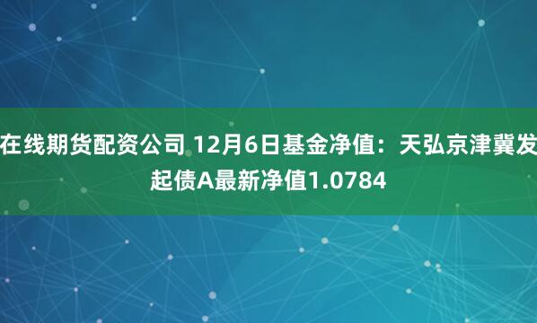 在线期货配资公司 12月6日基金净值：天弘京津冀发起债A最新净值1.0784