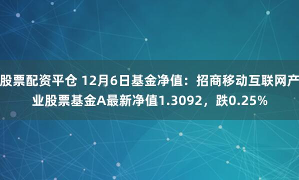 股票配资平仓 12月6日基金净值：招商移动互联网产业股票基金A最新净值1.3092，跌0.25%