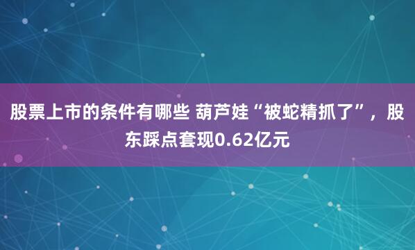 股票上市的条件有哪些 葫芦娃“被蛇精抓了”，股东踩点套现0.62亿元