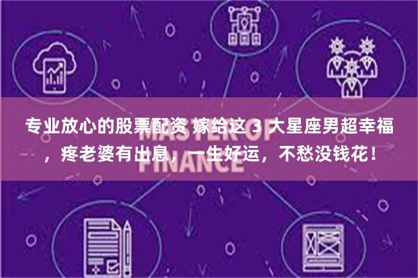 专业放心的股票配资 嫁给这 3 大星座男超幸福，疼老婆有出息，一生好运，不愁没钱花！