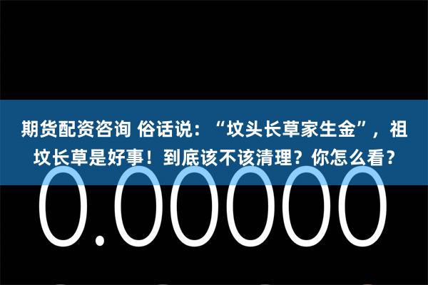 期货配资咨询 俗话说：“坟头长草家生金”，祖坟长草是好事！到底该不该清理？你怎么看？