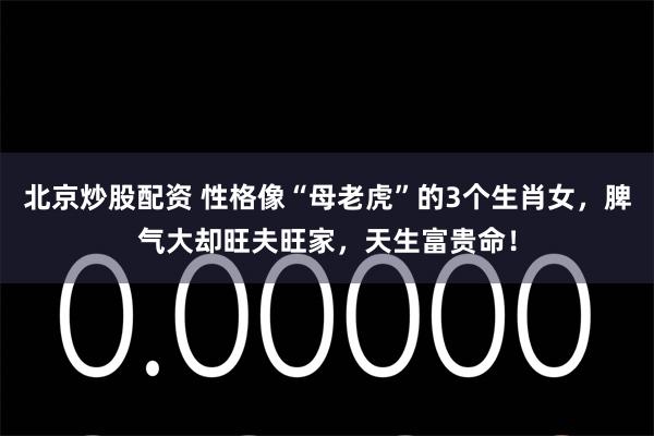 北京炒股配资 性格像“母老虎”的3个生肖女，脾气大却旺夫旺家，天生富贵命！