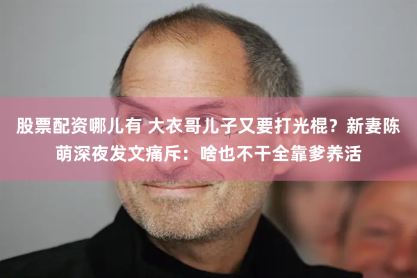 股票配资哪儿有 大衣哥儿子又要打光棍？新妻陈萌深夜发文痛斥：啥也不干全靠爹养活