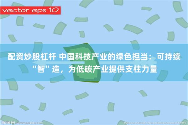 配资炒股杠杆 中国科技产业的绿色担当：可持续“智”造，为低碳产业提供支柱力量