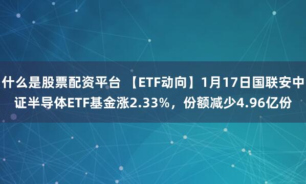 什么是股票配资平台 【ETF动向】1月17日国联安中证半导体ETF基金涨2.33%，份额减少4.96亿份