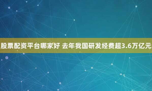 股票配资平台哪家好 去年我国研发经费超3.6万亿元