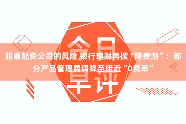 股票配资公司的风险 银行理财再掀“降费潮”：部分产品管理费调降至接近“0费率”