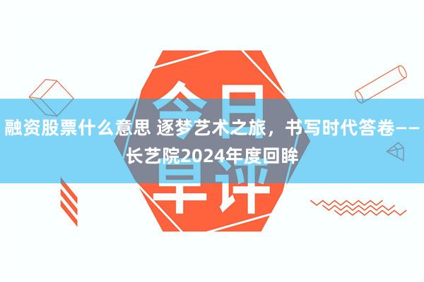 融资股票什么意思 逐梦艺术之旅，书写时代答卷——长艺院2024年度回眸