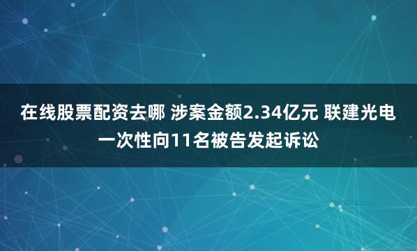 在线股票配资去哪 涉案金额2.34亿元 联建光电一次性向11名被告发起诉讼