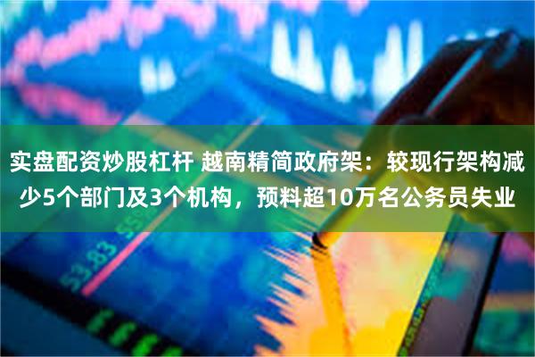 实盘配资炒股杠杆 越南精简政府架：较现行架构减少5个部门及3个机构，预料超10万名公务员失业