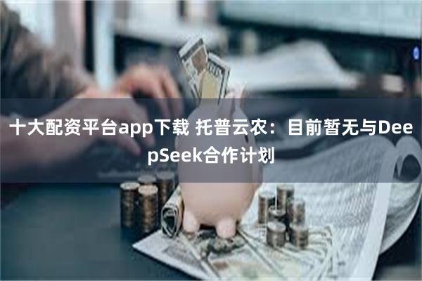 十大配资平台app下载 托普云农：目前暂无与DeepSeek合作计划