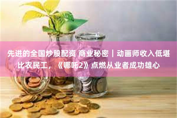 先进的全国炒股配资 商业秘密｜动画师收入低堪比农民工，《哪吒2》点燃从业者成功雄心