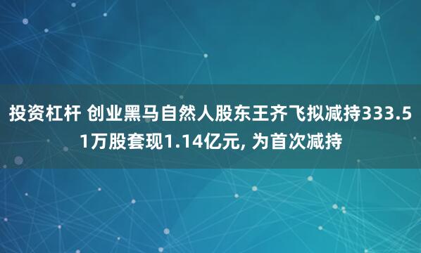 投资杠杆 创业黑马自然人股东王齐飞拟减持333.51万股套现1.14亿元, 为首次减持