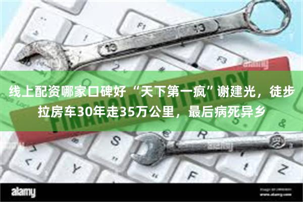 线上配资哪家口碑好 “天下第一疯”谢建光，徒步拉房车30年走35万公里，最后病死异乡