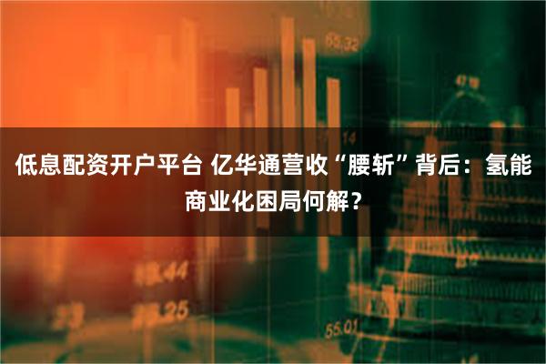 低息配资开户平台 亿华通营收“腰斩”背后：氢能商业化困局何解？