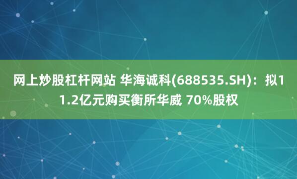 网上炒股杠杆网站 华海诚科(688535.SH)：拟11.2亿元购买衡所华威 70%股权